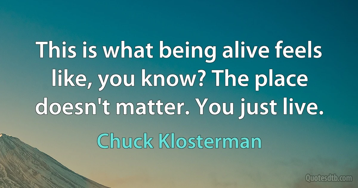 This is what being alive feels like, you know? The place doesn't matter. You just live. (Chuck Klosterman)