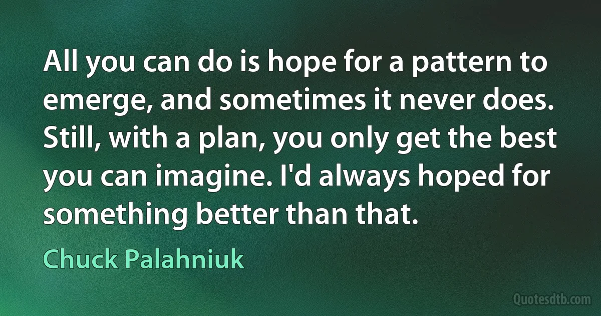 All you can do is hope for a pattern to emerge, and sometimes it never does. Still, with a plan, you only get the best you can imagine. I'd always hoped for something better than that. (Chuck Palahniuk)