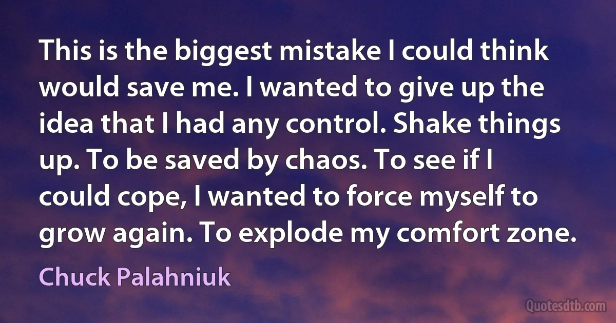 This is the biggest mistake I could think would save me. I wanted to give up the idea that I had any control. Shake things up. To be saved by chaos. To see if I could cope, I wanted to force myself to grow again. To explode my comfort zone. (Chuck Palahniuk)