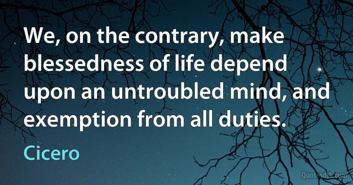 We, on the contrary, make blessedness of life depend upon an untroubled mind, and exemption from all duties. (Cicero)