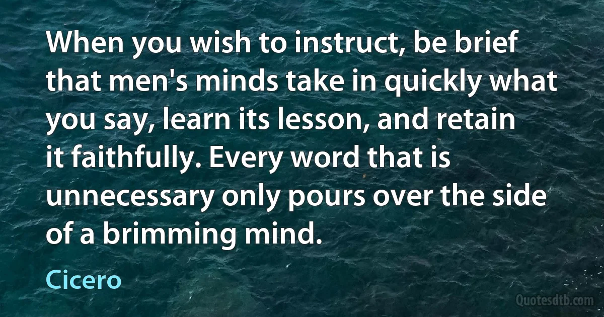 When you wish to instruct, be brief that men's minds take in quickly what you say, learn its lesson, and retain it faithfully. Every word that is unnecessary only pours over the side of a brimming mind. (Cicero)