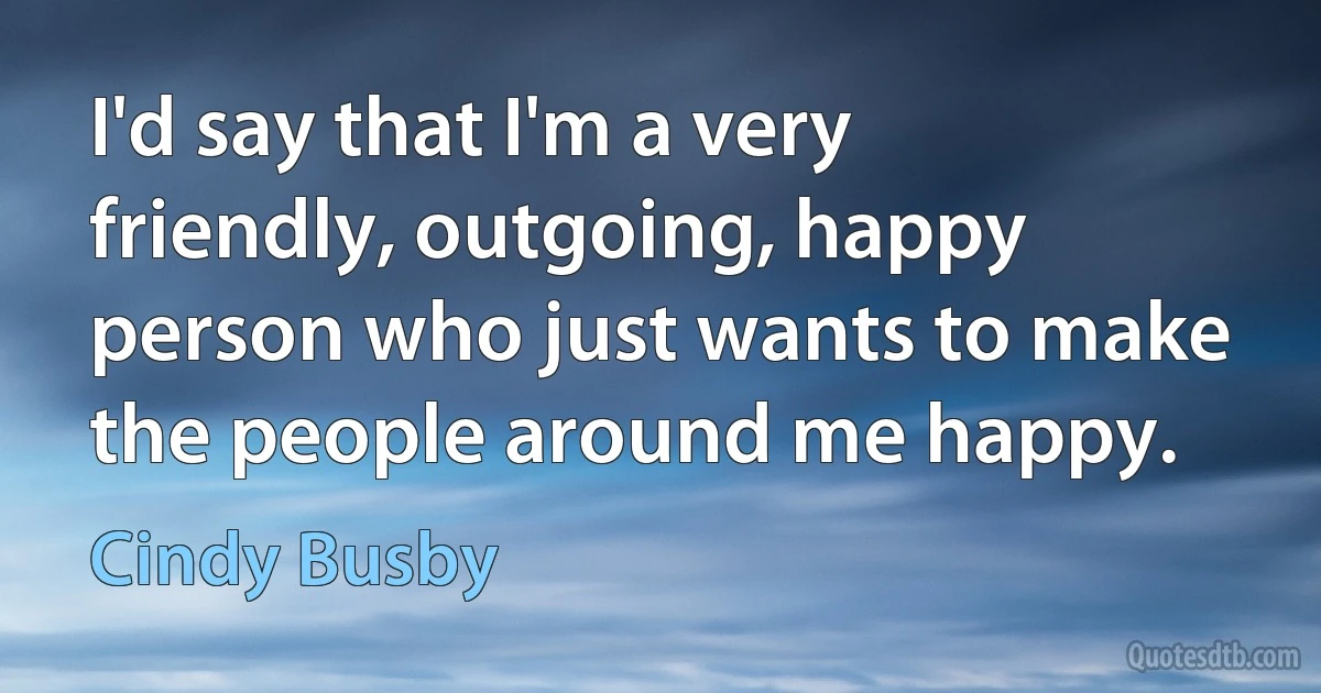 I'd say that I'm a very friendly, outgoing, happy person who just wants to make the people around me happy. (Cindy Busby)