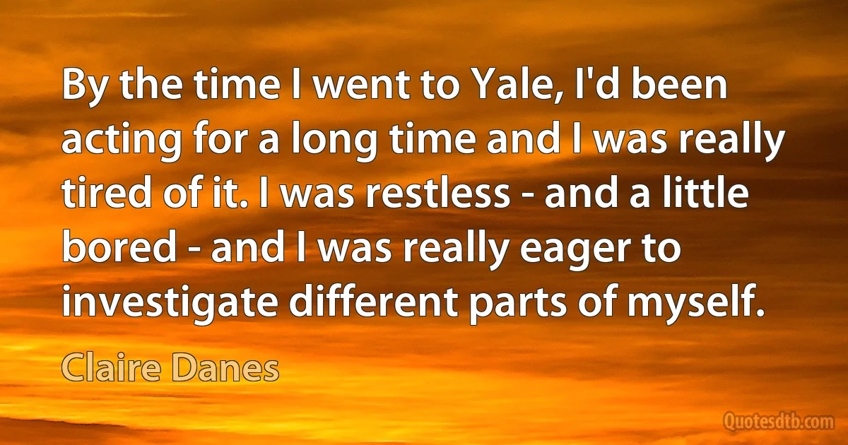 By the time I went to Yale, I'd been acting for a long time and I was really tired of it. I was restless - and a little bored - and I was really eager to investigate different parts of myself. (Claire Danes)