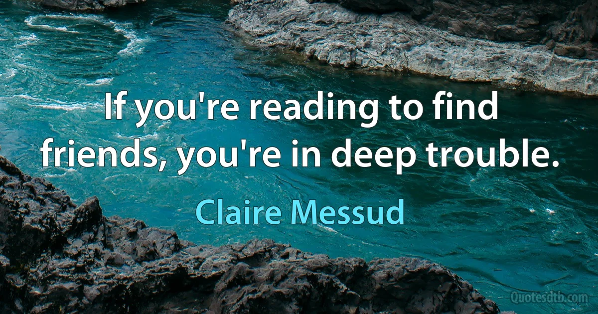 If you're reading to find friends, you're in deep trouble. (Claire Messud)