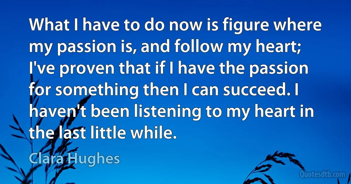 What I have to do now is figure where my passion is, and follow my heart; I've proven that if I have the passion for something then I can succeed. I haven't been listening to my heart in the last little while. (Clara Hughes)