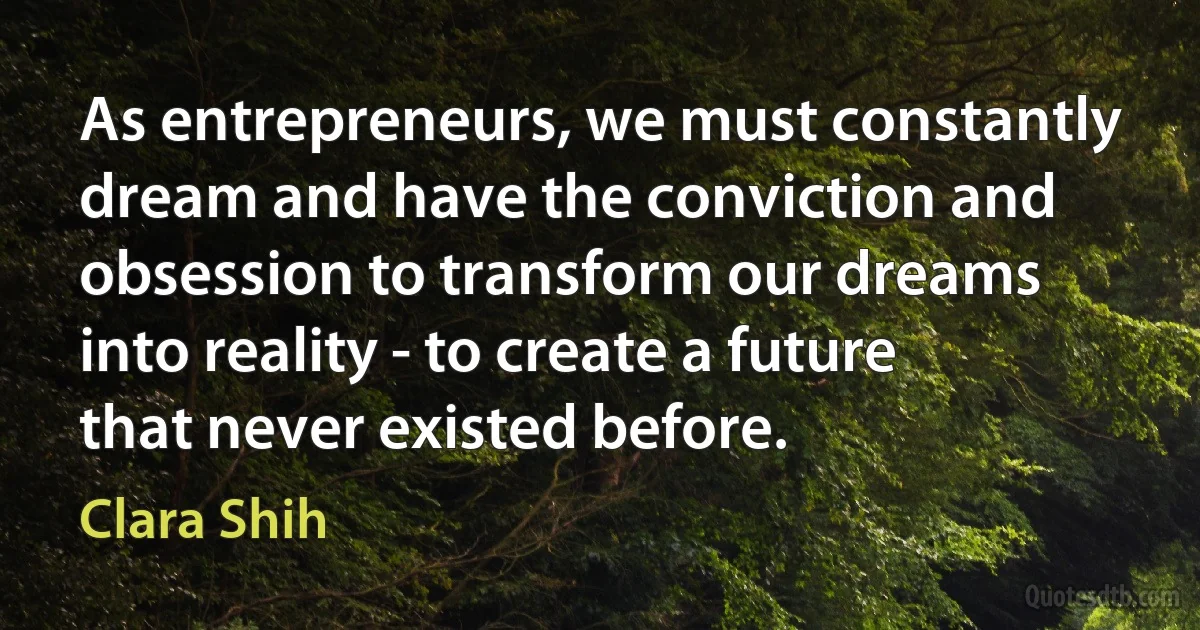 As entrepreneurs, we must constantly dream and have the conviction and obsession to transform our dreams into reality - to create a future that never existed before. (Clara Shih)