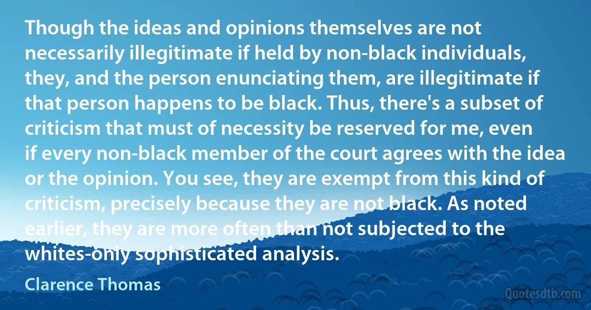 Though the ideas and opinions themselves are not necessarily illegitimate if held by non-black individuals, they, and the person enunciating them, are illegitimate if that person happens to be black. Thus, there's a subset of criticism that must of necessity be reserved for me, even if every non-black member of the court agrees with the idea or the opinion. You see, they are exempt from this kind of criticism, precisely because they are not black. As noted earlier, they are more often than not subjected to the whites-only sophisticated analysis. (Clarence Thomas)