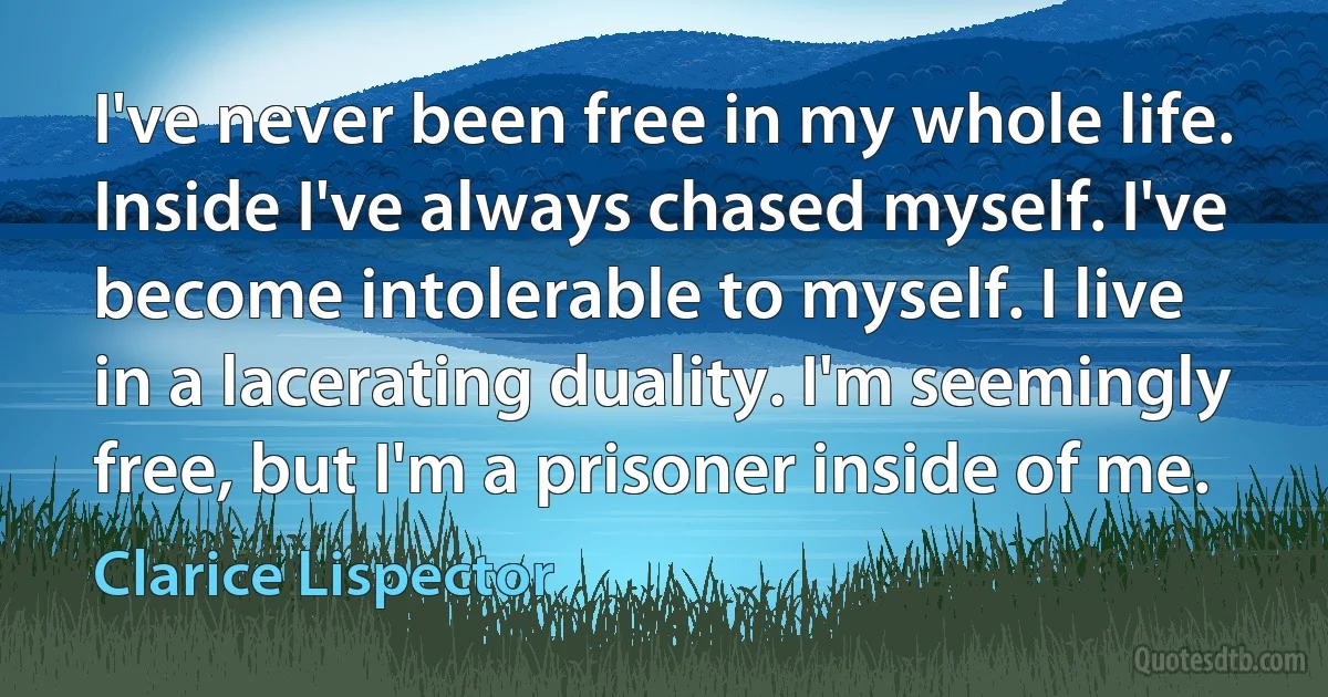 I've never been free in my whole life. Inside I've always chased myself. I've become intolerable to myself. I live in a lacerating duality. I'm seemingly free, but I'm a prisoner inside of me. (Clarice Lispector)