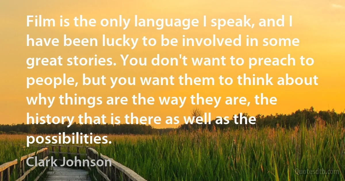 Film is the only language I speak, and I have been lucky to be involved in some great stories. You don't want to preach to people, but you want them to think about why things are the way they are, the history that is there as well as the possibilities. (Clark Johnson)