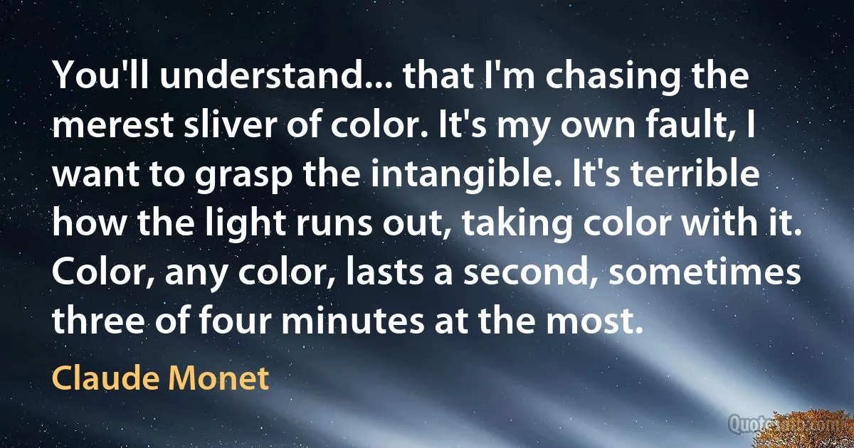 You'll understand... that I'm chasing the merest sliver of color. It's my own fault, I want to grasp the intangible. It's terrible how the light runs out, taking color with it. Color, any color, lasts a second, sometimes three of four minutes at the most. (Claude Monet)