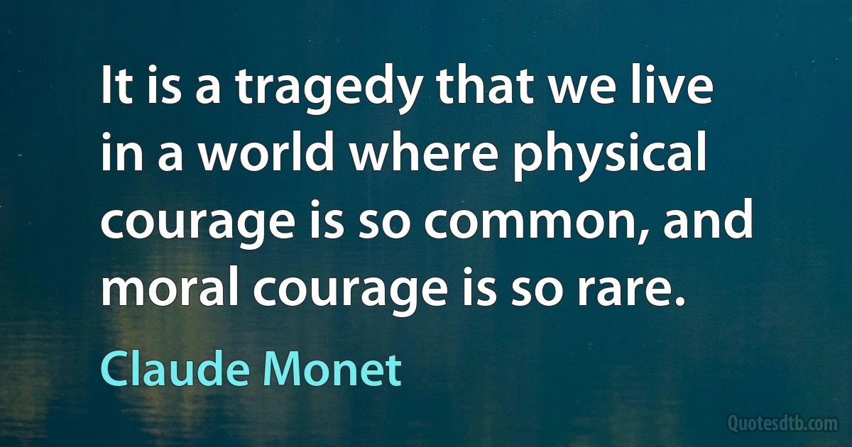 It is a tragedy that we live in a world where physical courage is so common, and moral courage is so rare. (Claude Monet)