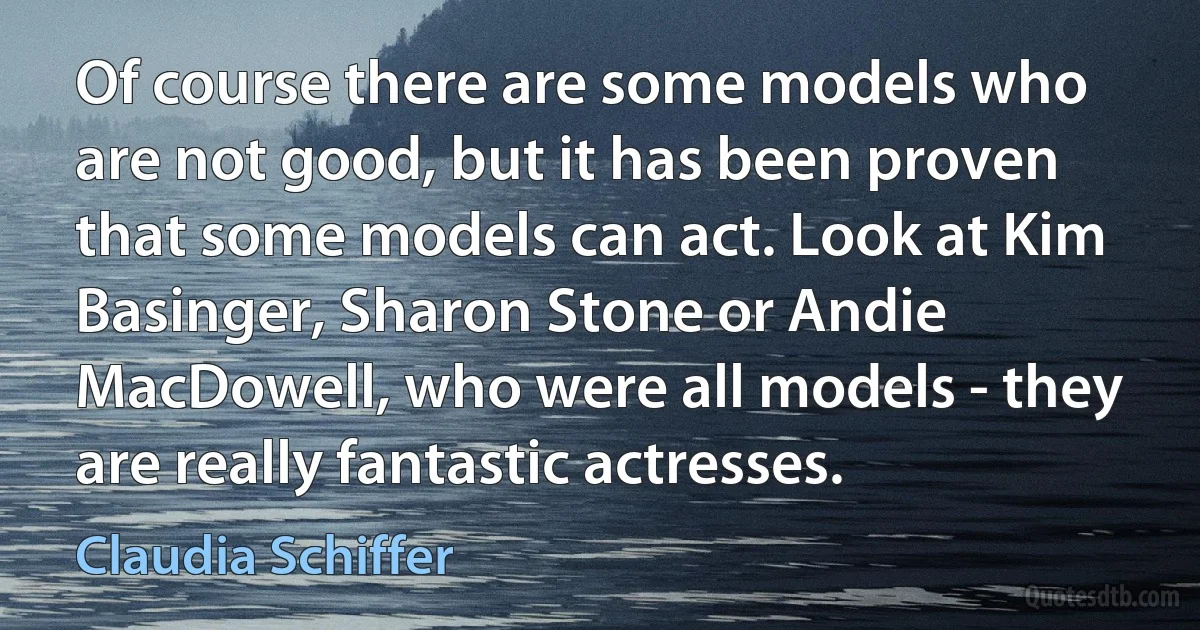 Of course there are some models who are not good, but it has been proven that some models can act. Look at Kim Basinger, Sharon Stone or Andie MacDowell, who were all models - they are really fantastic actresses. (Claudia Schiffer)