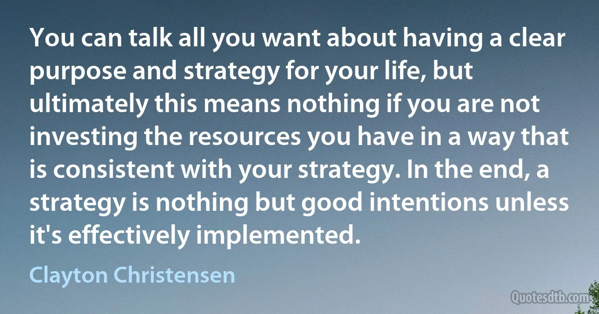 You can talk all you want about having a clear purpose and strategy for your life, but ultimately this means nothing if you are not investing the resources you have in a way that is consistent with your strategy. In the end, a strategy is nothing but good intentions unless it's effectively implemented. (Clayton Christensen)