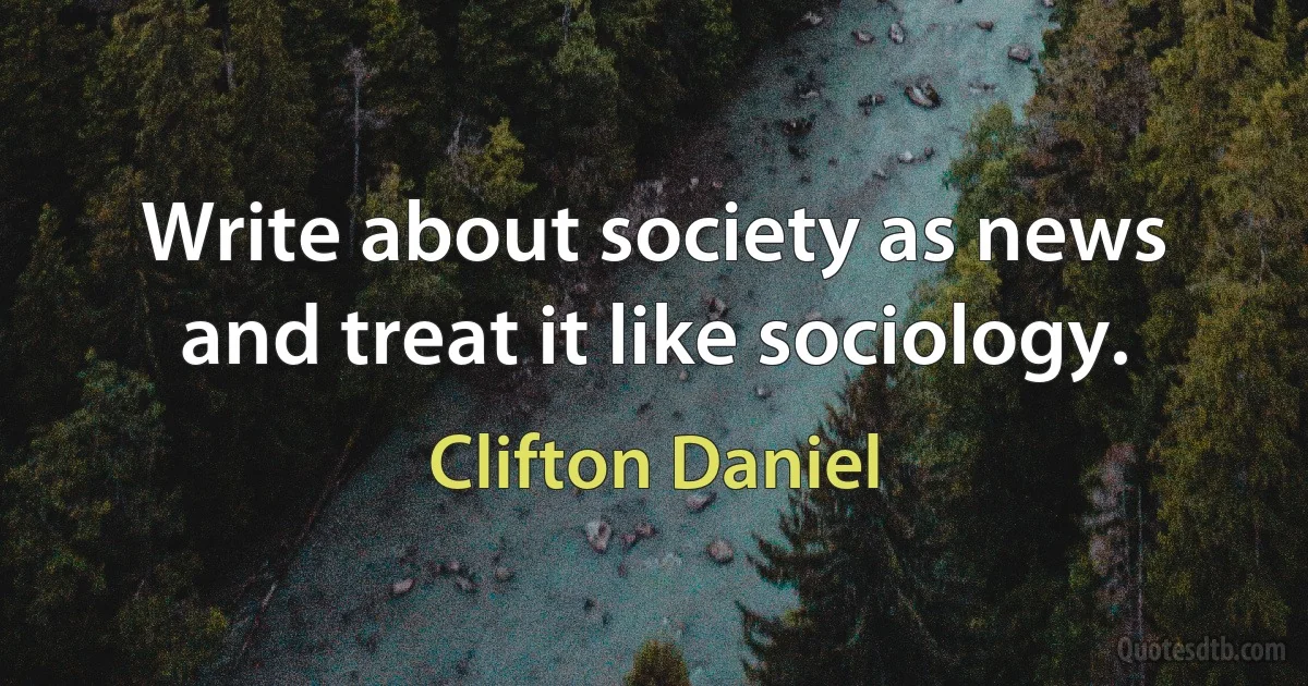 Write about society as news and treat it like sociology. (Clifton Daniel)