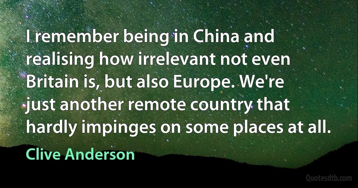 I remember being in China and realising how irrelevant not even Britain is, but also Europe. We're just another remote country that hardly impinges on some places at all. (Clive Anderson)