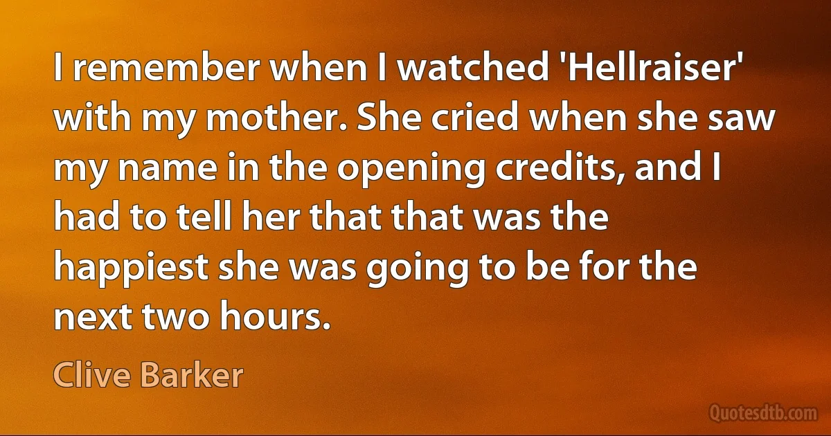 I remember when I watched 'Hellraiser' with my mother. She cried when she saw my name in the opening credits, and I had to tell her that that was the happiest she was going to be for the next two hours. (Clive Barker)