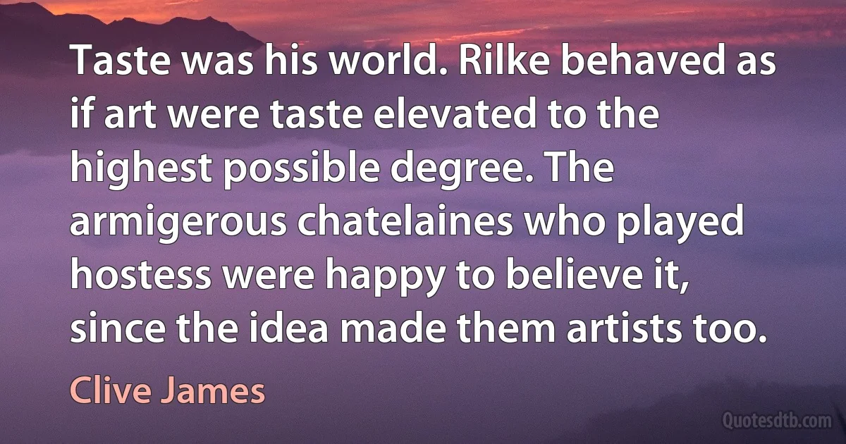 Taste was his world. Rilke behaved as if art were taste elevated to the highest possible degree. The armigerous chatelaines who played hostess were happy to believe it, since the idea made them artists too. (Clive James)