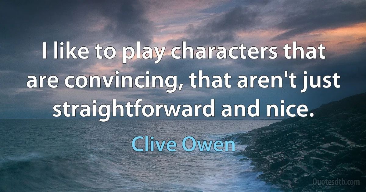 I like to play characters that are convincing, that aren't just straightforward and nice. (Clive Owen)