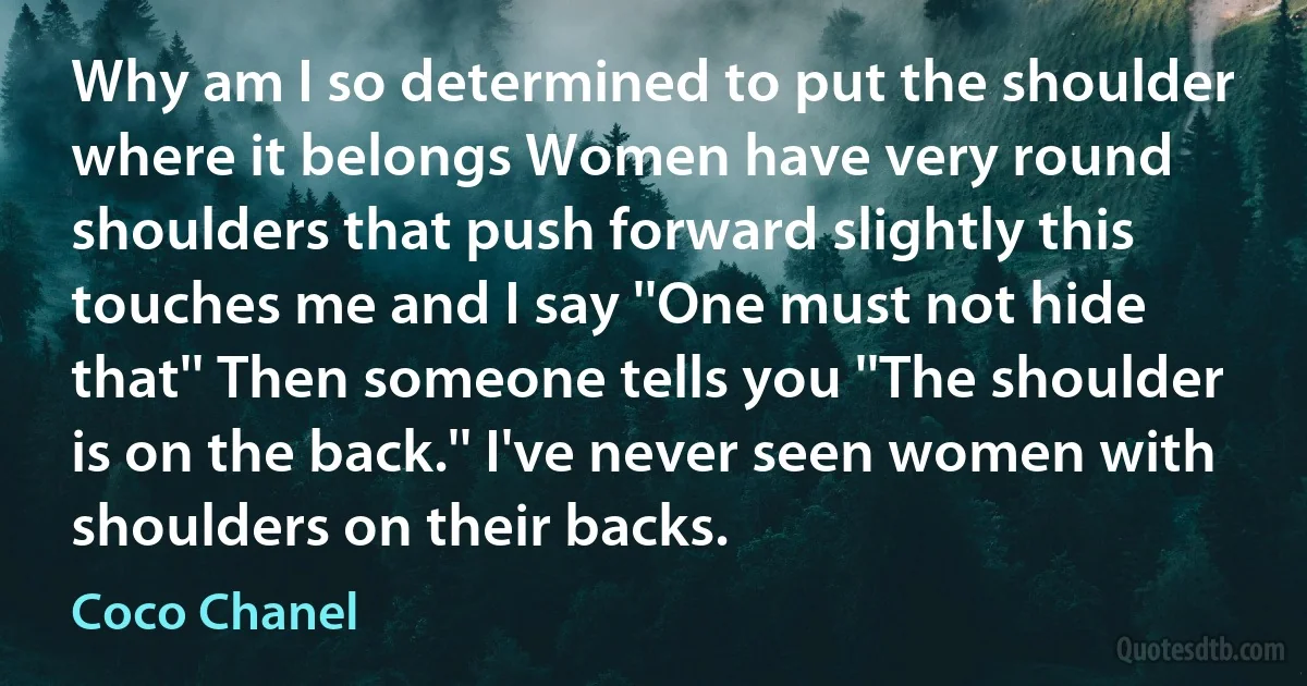 Why am I so determined to put the shoulder where it belongs Women have very round shoulders that push forward slightly this touches me and I say ''One must not hide that'' Then someone tells you ''The shoulder is on the back.'' I've never seen women with shoulders on their backs. (Coco Chanel)