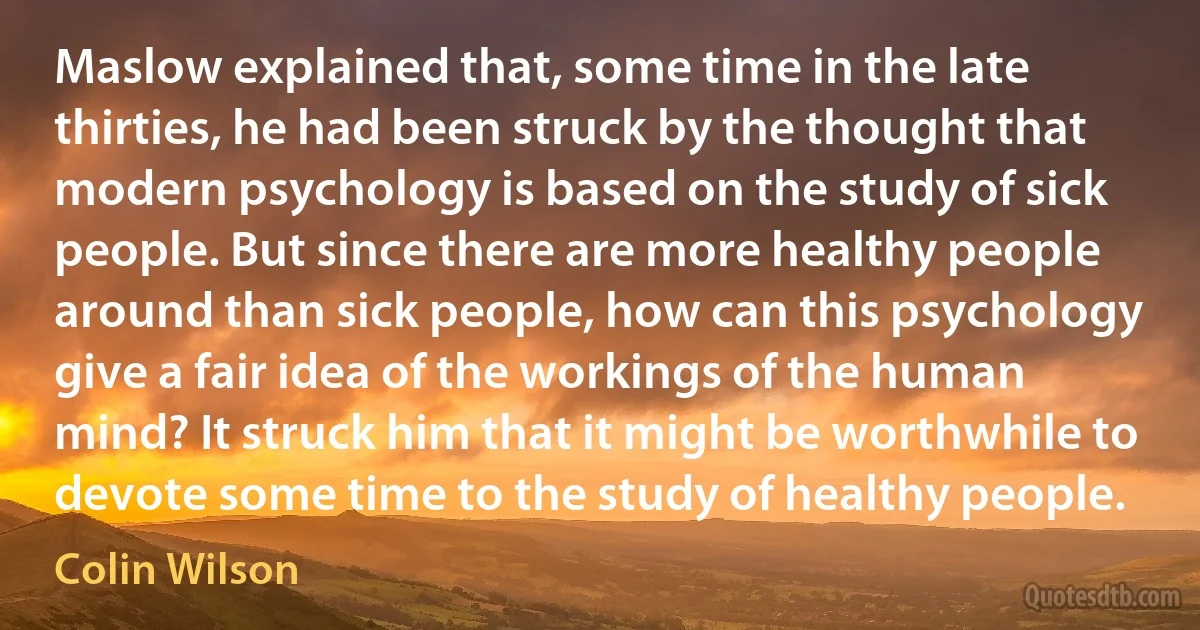 Maslow explained that, some time in the late thirties, he had been struck by the thought that modern psychology is based on the study of sick people. But since there are more healthy people around than sick people, how can this psychology give a fair idea of the workings of the human mind? It struck him that it might be worthwhile to devote some time to the study of healthy people. (Colin Wilson)