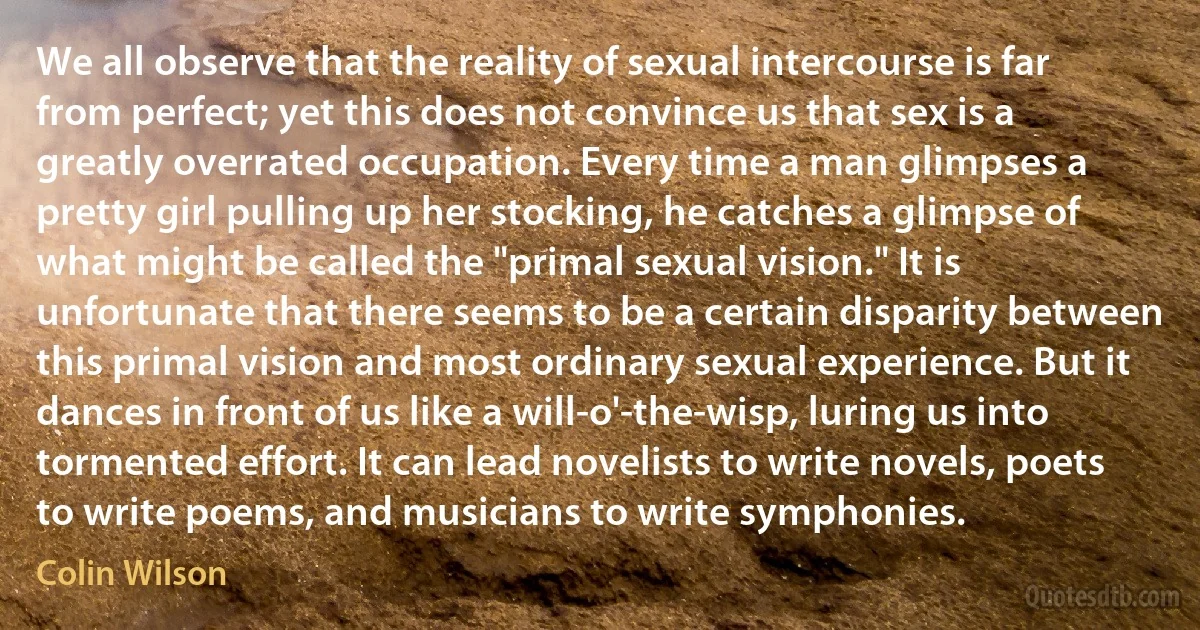 We all observe that the reality of sexual intercourse is far from perfect; yet this does not convince us that sex is a greatly overrated occupation. Every time a man glimpses a pretty girl pulling up her stocking, he catches a glimpse of what might be called the "primal sexual vision." It is unfortunate that there seems to be a certain disparity between this primal vision and most ordinary sexual experience. But it dances in front of us like a will-o'-the-wisp, luring us into tormented effort. It can lead novelists to write novels, poets to write poems, and musicians to write symphonies. (Colin Wilson)