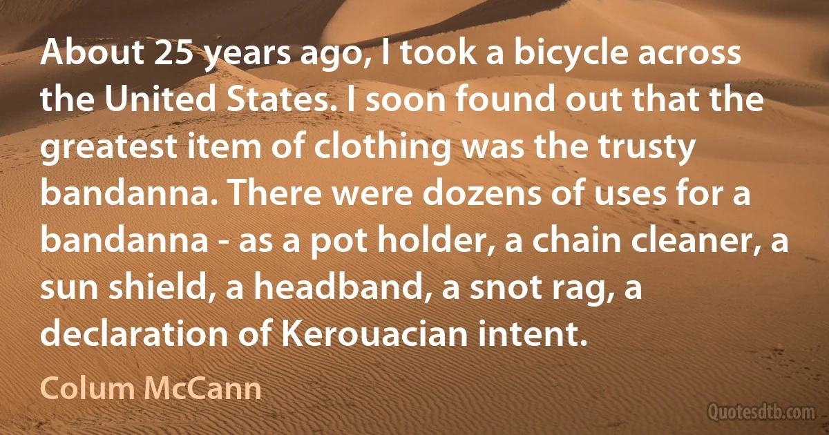 About 25 years ago, I took a bicycle across the United States. I soon found out that the greatest item of clothing was the trusty bandanna. There were dozens of uses for a bandanna - as a pot holder, a chain cleaner, a sun shield, a headband, a snot rag, a declaration of Kerouacian intent. (Colum McCann)