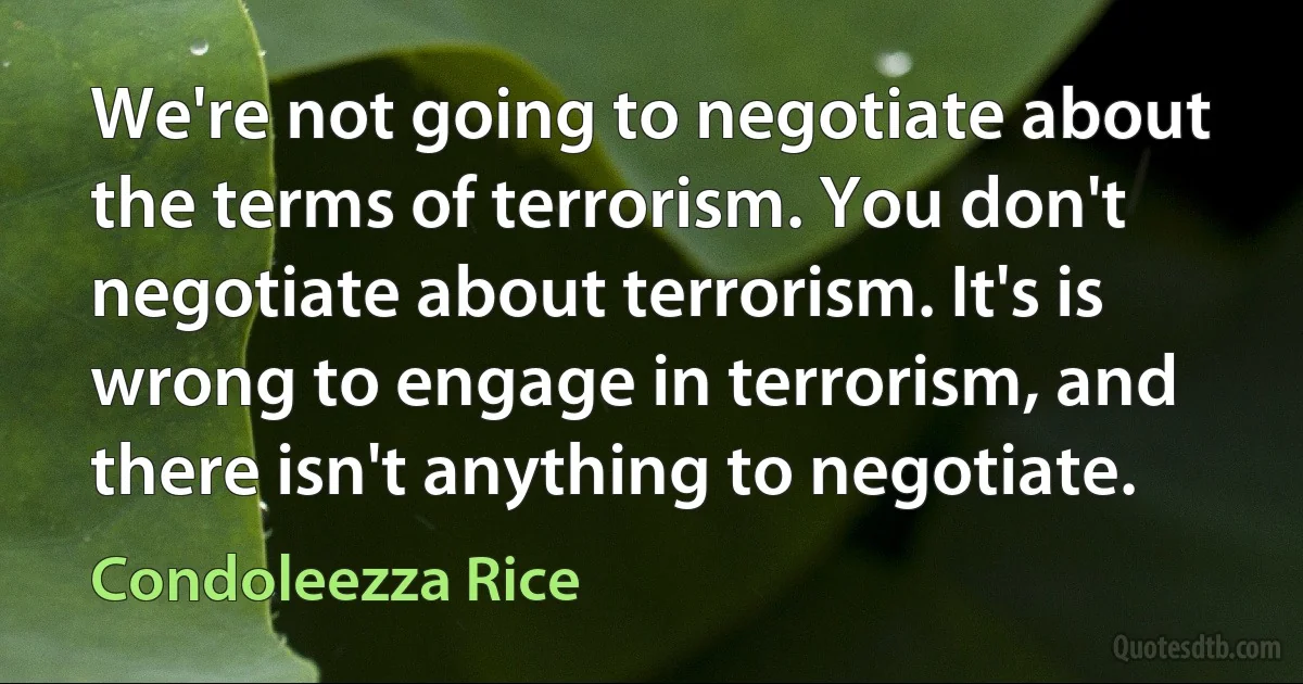 We're not going to negotiate about the terms of terrorism. You don't negotiate about terrorism. It's is wrong to engage in terrorism, and there isn't anything to negotiate. (Condoleezza Rice)