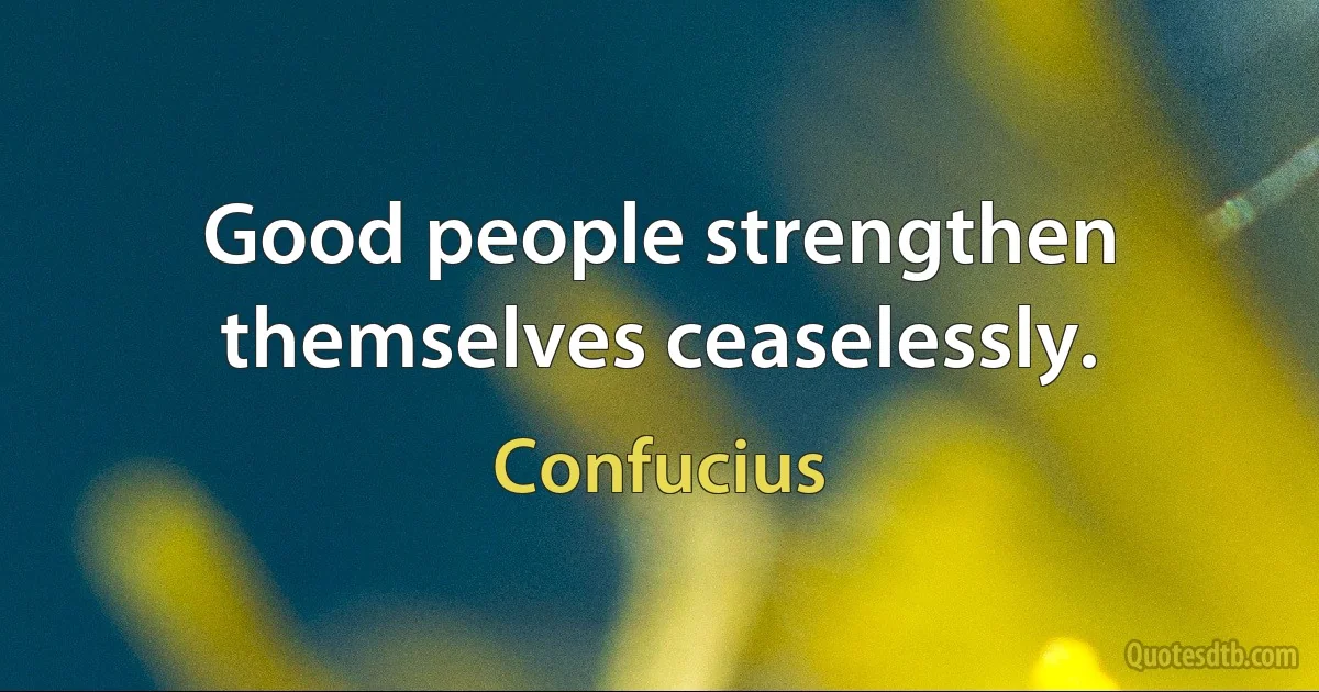 Good people strengthen themselves ceaselessly. (Confucius)