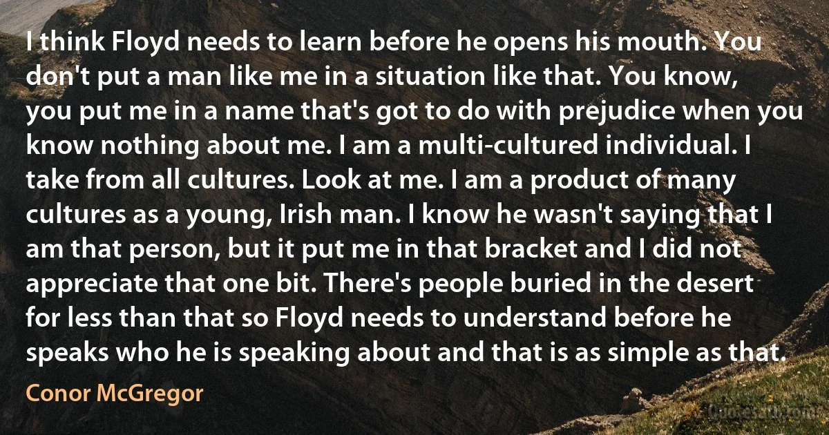 I think Floyd needs to learn before he opens his mouth. You don't put a man like me in a situation like that. You know, you put me in a name that's got to do with prejudice when you know nothing about me. I am a multi-cultured individual. I take from all cultures. Look at me. I am a product of many cultures as a young, Irish man. I know he wasn't saying that I am that person, but it put me in that bracket and I did not appreciate that one bit. There's people buried in the desert for less than that so Floyd needs to understand before he speaks who he is speaking about and that is as simple as that. (Conor McGregor)