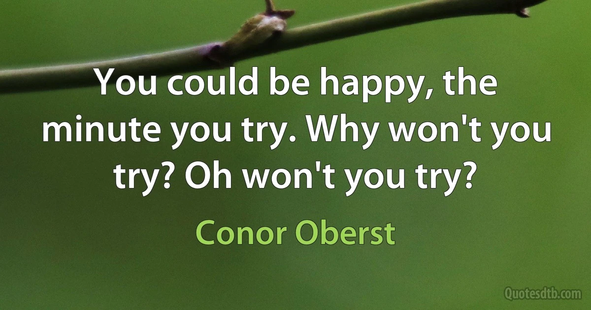 You could be happy, the minute you try. Why won't you try? Oh won't you try? (Conor Oberst)