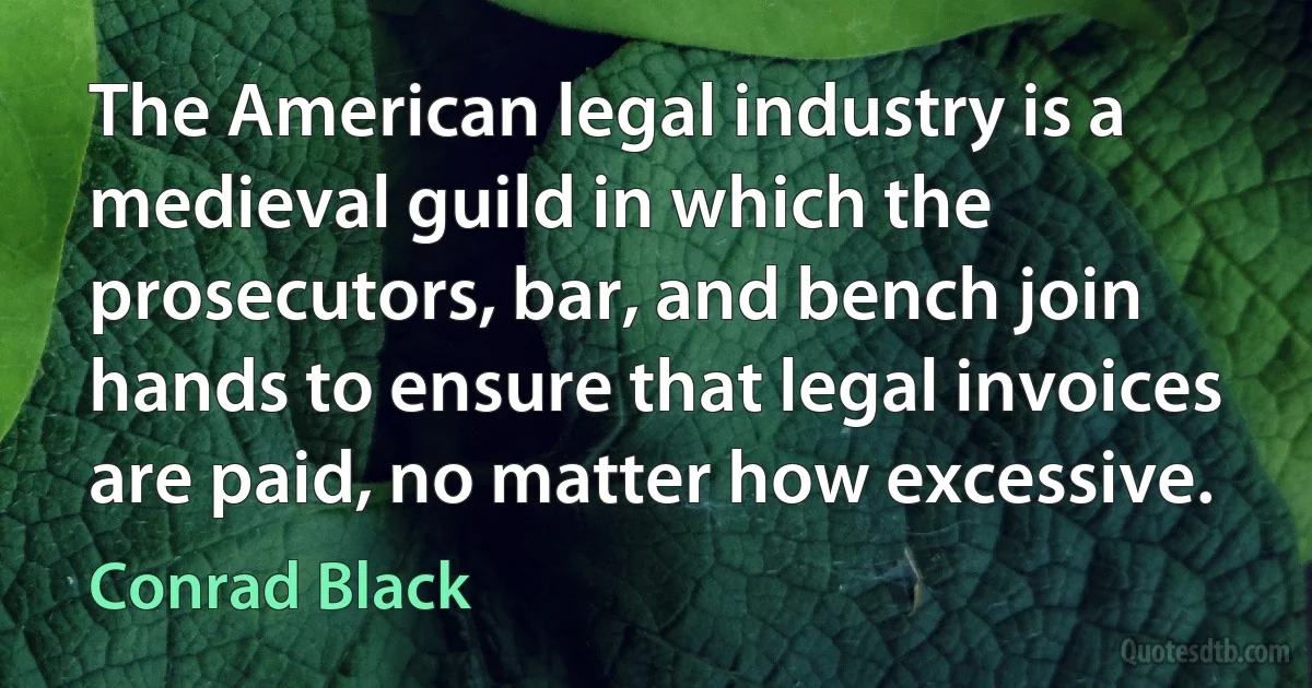 The American legal industry is a medieval guild in which the prosecutors, bar, and bench join hands to ensure that legal invoices are paid, no matter how excessive. (Conrad Black)