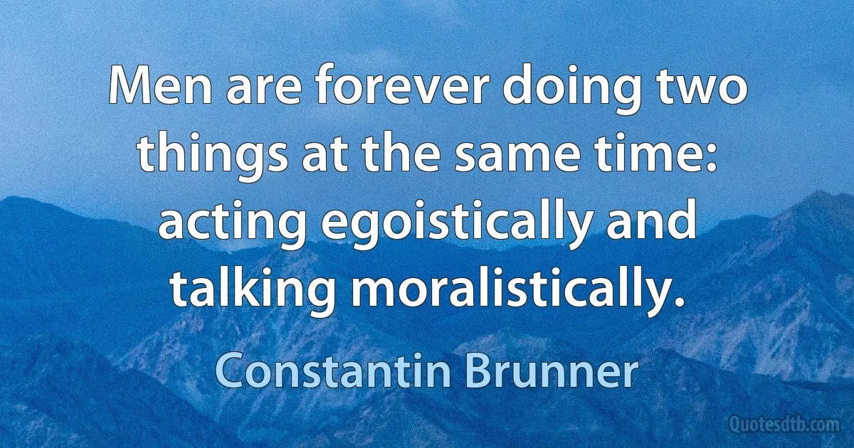 Men are forever doing two things at the same time: acting egoistically and talking moralistically. (Constantin Brunner)