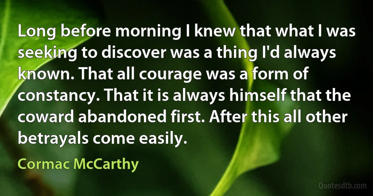 Long before morning I knew that what I was seeking to discover was a thing I'd always known. That all courage was a form of constancy. That it is always himself that the coward abandoned first. After this all other betrayals come easily. (Cormac McCarthy)