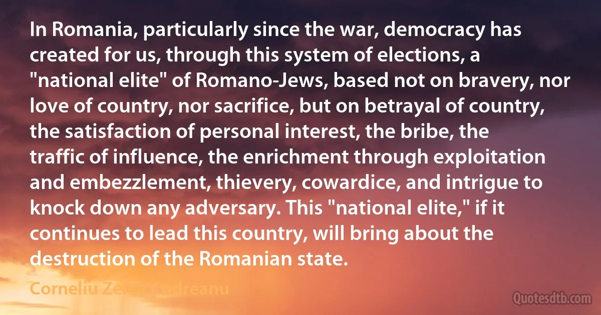 In Romania, particularly since the war, democracy has created for us, through this system of elections, a "national elite" of Romano-Jews, based not on bravery, nor love of country, nor sacrifice, but on betrayal of country, the satisfaction of personal interest, the bribe, the traffic of influence, the enrichment through exploitation and embezzlement, thievery, cowardice, and intrigue to knock down any adversary. This "national elite," if it continues to lead this country, will bring about the destruction of the Romanian state. (Corneliu Zelea Codreanu)