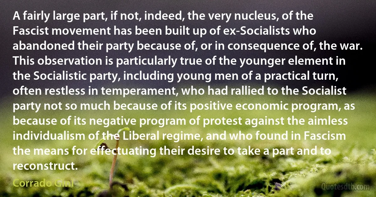 A fairly large part, if not, indeed, the very nucleus, of the Fascist movement has been built up of ex-Socialists who abandoned their party because of, or in consequence of, the war. This observation is particularly true of the younger element in the Socialistic party, including young men of a practical turn, often restless in temperament, who had rallied to the Socialist party not so much because of its positive economic program, as because of its negative program of protest against the aimless individualism of the Liberal regime, and who found in Fascism the means for effectuating their desire to take a part and to reconstruct. (Corrado Gini)