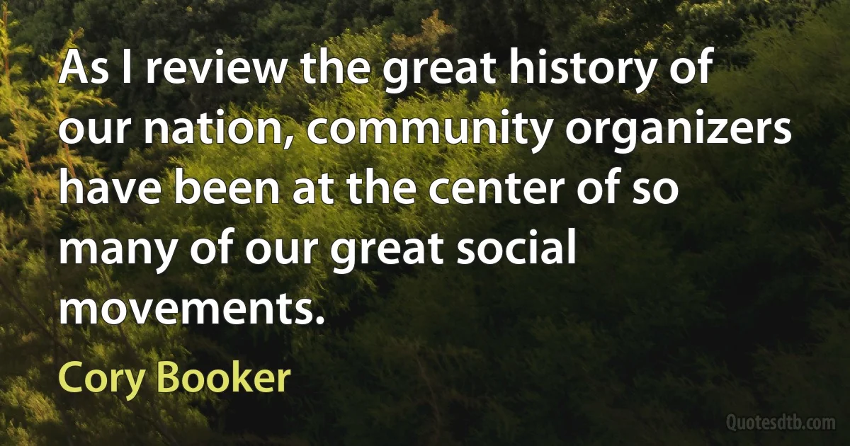 As I review the great history of our nation, community organizers have been at the center of so many of our great social movements. (Cory Booker)