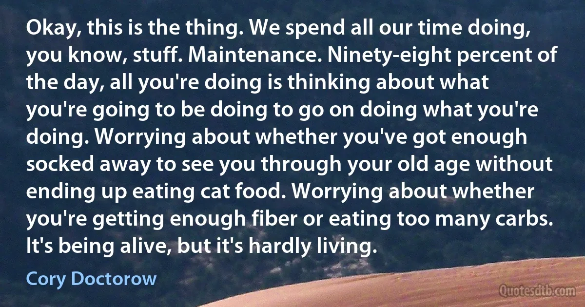 Okay, this is the thing. We spend all our time doing, you know, stuff. Maintenance. Ninety-eight percent of the day, all you're doing is thinking about what you're going to be doing to go on doing what you're doing. Worrying about whether you've got enough socked away to see you through your old age without ending up eating cat food. Worrying about whether you're getting enough fiber or eating too many carbs. It's being alive, but it's hardly living. (Cory Doctorow)