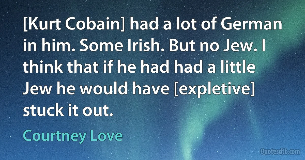 [Kurt Cobain] had a lot of German in him. Some Irish. But no Jew. I think that if he had had a little Jew he would have [expletive] stuck it out. (Courtney Love)