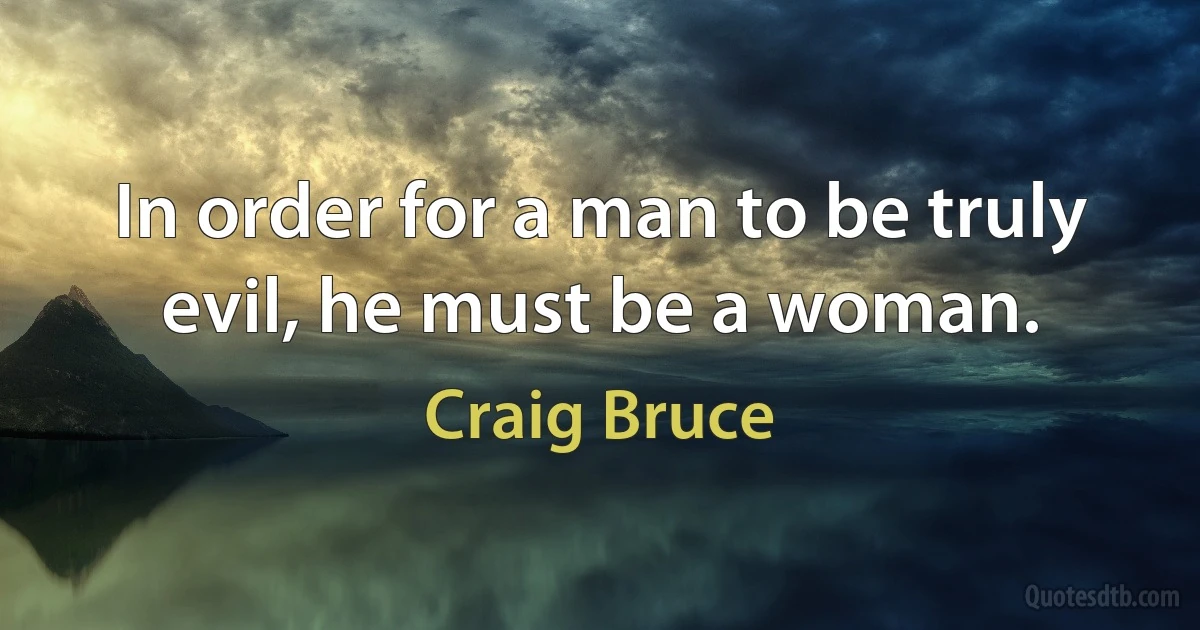 In order for a man to be truly evil, he must be a woman. (Craig Bruce)