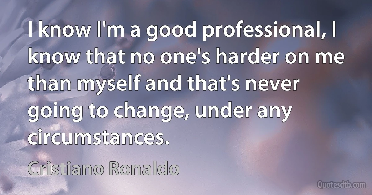 I know I'm a good professional, I know that no one's harder on me than myself and that's never going to change, under any circumstances. (Cristiano Ronaldo)