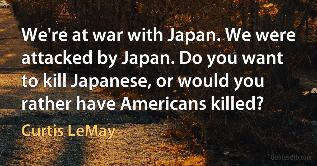 We're at war with Japan. We were attacked by Japan. Do you want to kill Japanese, or would you rather have Americans killed? (Curtis LeMay)