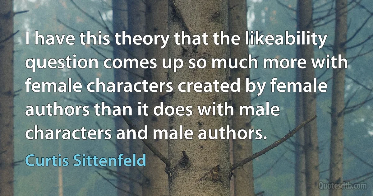 I have this theory that the likeability question comes up so much more with female characters created by female authors than it does with male characters and male authors. (Curtis Sittenfeld)