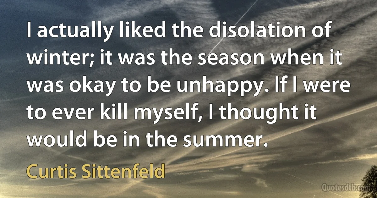 I actually liked the disolation of winter; it was the season when it was okay to be unhappy. If I were to ever kill myself, I thought it would be in the summer. (Curtis Sittenfeld)