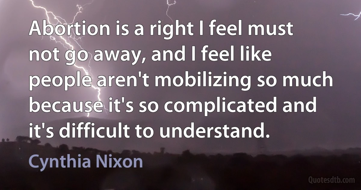 Abortion is a right I feel must not go away, and I feel like people aren't mobilizing so much because it's so complicated and it's difficult to understand. (Cynthia Nixon)