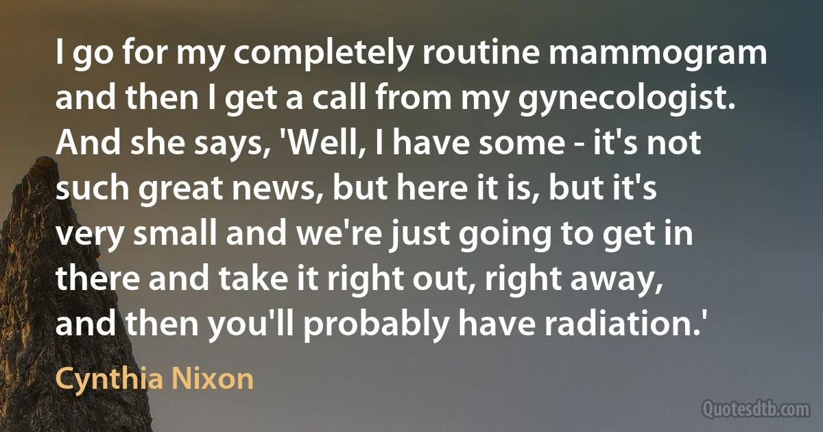 I go for my completely routine mammogram and then I get a call from my gynecologist. And she says, 'Well, I have some - it's not such great news, but here it is, but it's very small and we're just going to get in there and take it right out, right away, and then you'll probably have radiation.' (Cynthia Nixon)