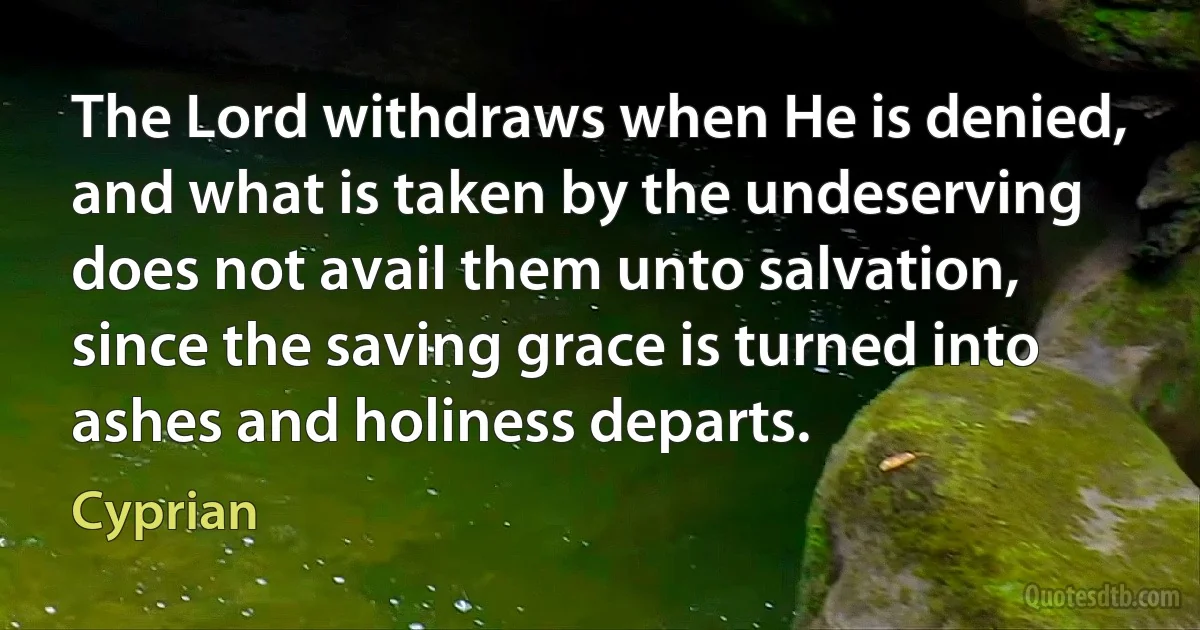 The Lord withdraws when He is denied, and what is taken by the undeserving does not avail them unto salvation, since the saving grace is turned into ashes and holiness departs. (Cyprian)