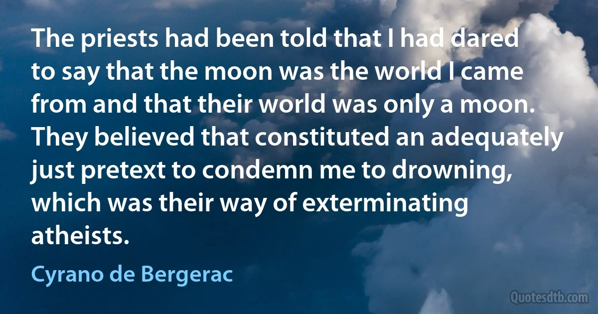 The priests had been told that I had dared to say that the moon was the world I came from and that their world was only a moon. They believed that constituted an adequately just pretext to condemn me to drowning, which was their way of exterminating atheists. (Cyrano de Bergerac)