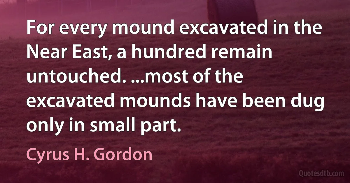 For every mound excavated in the Near East, a hundred remain untouched. ...most of the excavated mounds have been dug only in small part. (Cyrus H. Gordon)