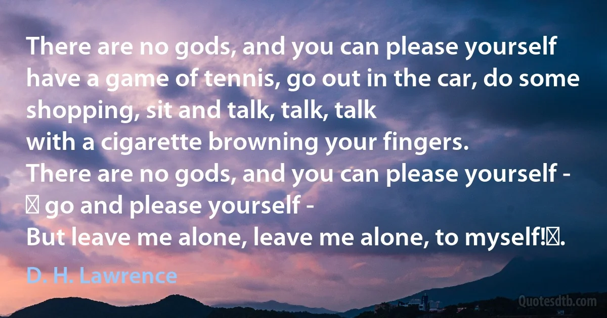 There are no gods, and you can please yourself
have a game of tennis, go out in the car, do some shopping, sit and talk, talk, talk
with a cigarette browning your fingers.
There are no gods, and you can please yourself -   go and please yourself -
But leave me alone, leave me alone, to myself! . (D. H. Lawrence)