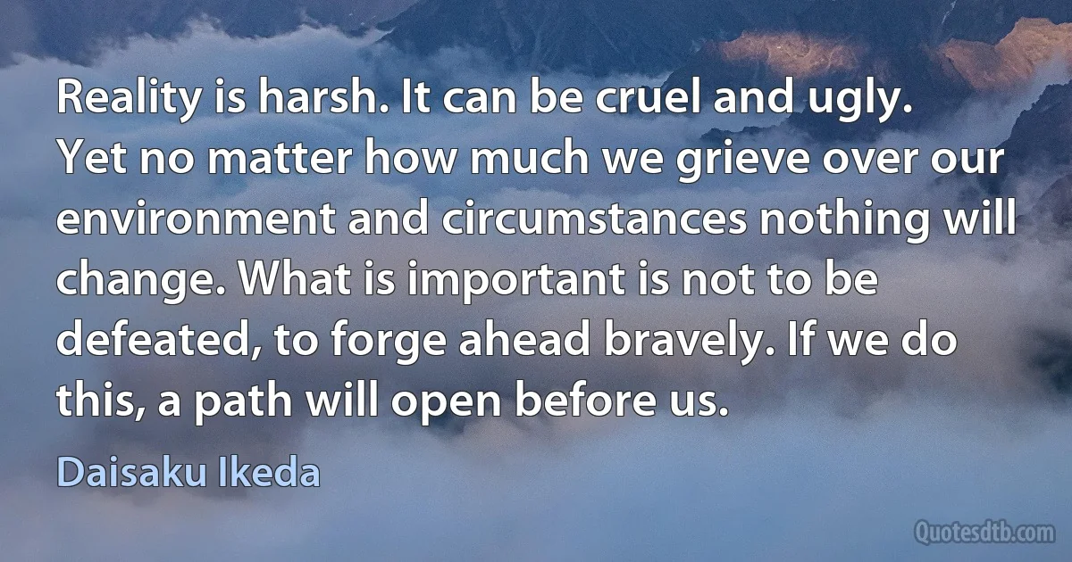 Reality is harsh. It can be cruel and ugly. Yet no matter how much we grieve over our environment and circumstances nothing will change. What is important is not to be defeated, to forge ahead bravely. If we do this, a path will open before us. (Daisaku Ikeda)